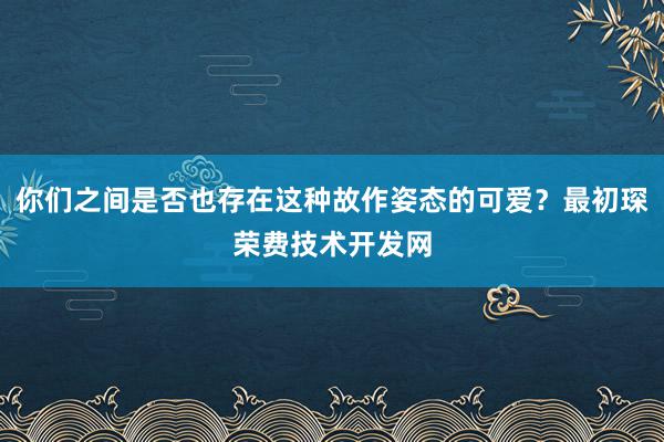 你们之间是否也存在这种故作姿态的可爱?最初琛荣费技术开发网